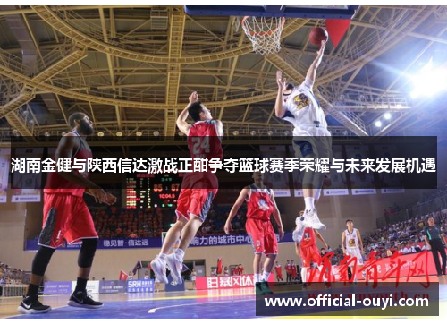 湖南金健与陕西信达激战正酣争夺篮球赛季荣耀与未来发展机遇